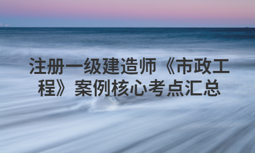 注册一级建造师《市政工程》案例核心考点汇总
